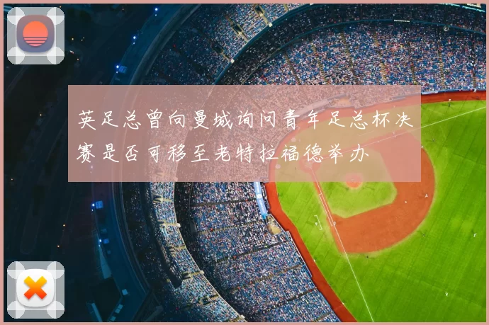 英足总曾向曼城询问青年足总杯决赛是否可移至老特拉福德举办