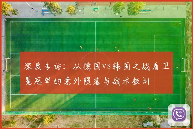 深度专访:从德国vs韩国之战看卫冕冠军的意外陨落与战术教训