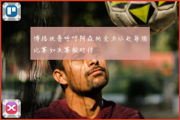 博格坎普呼吁阿森纳全力以赴每场比赛如决赛般对待