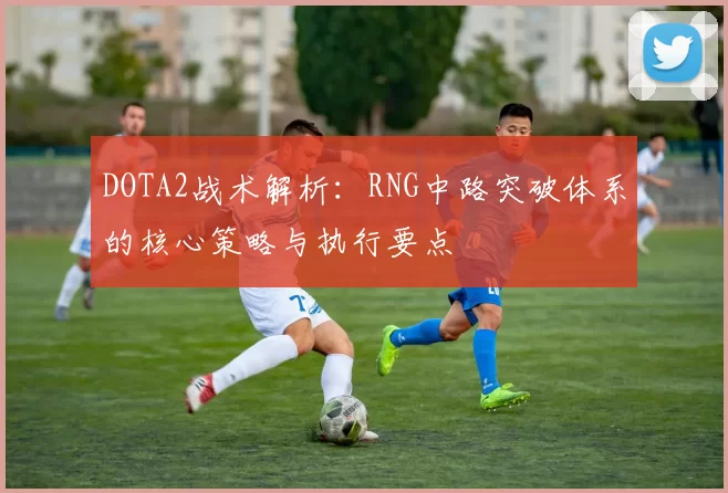 DOTA2战术解析:RNG中路突破体系的核心策略与执行要点