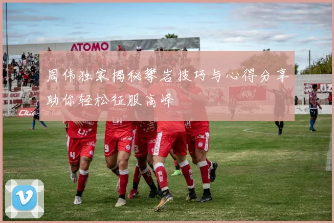 周伟独家揭秘攀岩技巧与心得分享助你轻松征服高峰