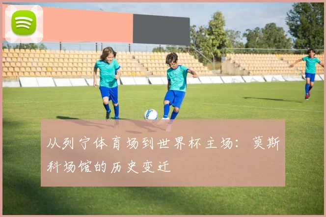 从列宁体育场到世界杯主场：莫斯科场馆的历史变迁
