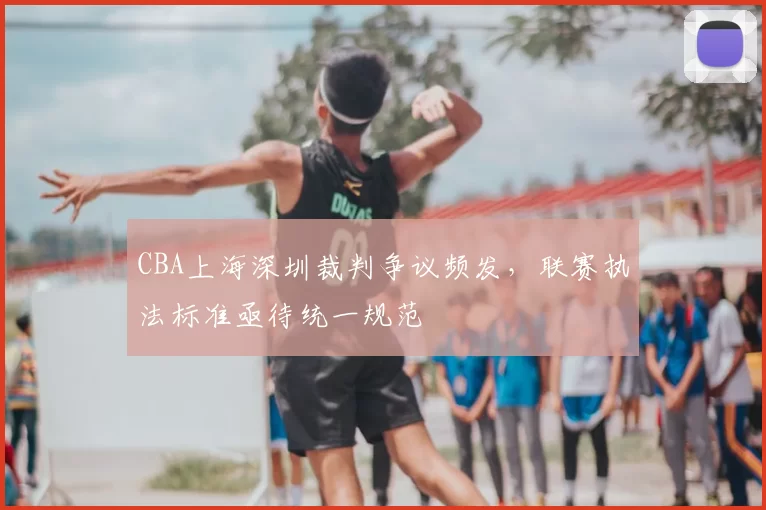 CBA上海深圳裁判争议频发,联赛执法标准亟待统一规范