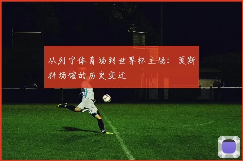 从列宁体育场到世界杯主场:莫斯科场馆的历史变迁