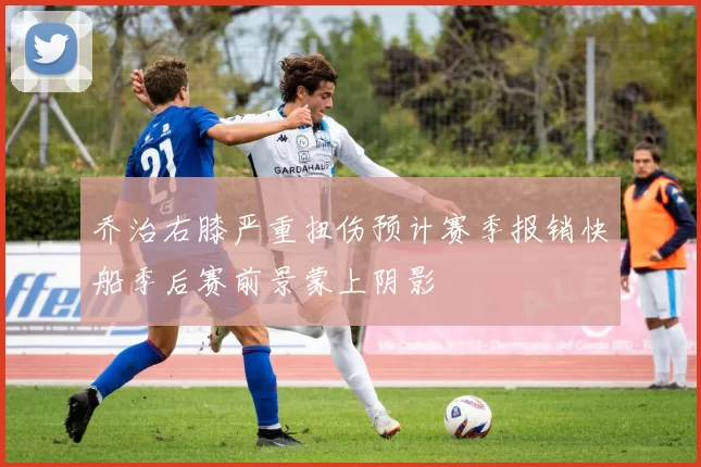 乔治右膝严重扭伤预计赛季报销快船季后赛前景蒙上阴影