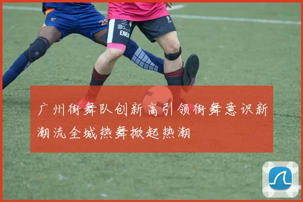 广州街舞队创新高引领街舞意识新潮流全城热舞掀起热潮