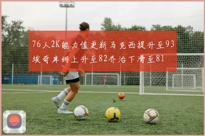 76人2K能力值更新马克西提升至93埃奇库姆上升至82乔治下滑至81