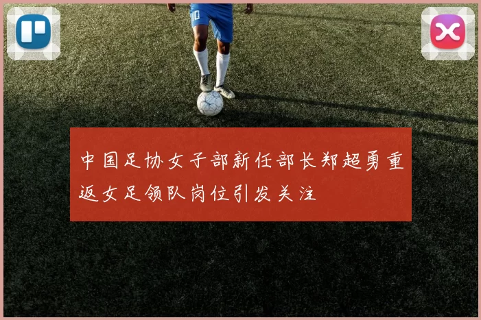 中国足协女子部新任部长郑超勇重返女足领队岗位引发关注