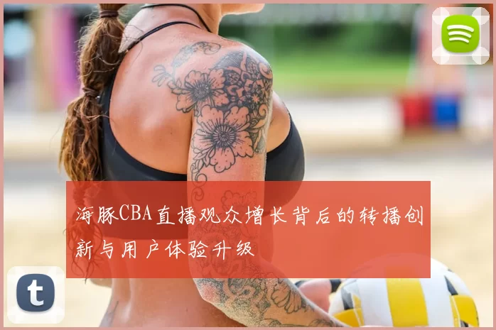海豚CBA直播观众增长背后的转播创新与用户体验升级
