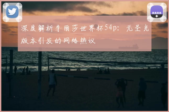 深度解析李丽莎世界杯54p:无圣光版本引发的网络热议