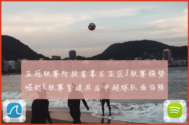 亚冠联赛阶段落幕东亚区J联赛强势崛起K联赛紧追其后中超球队面临降级危机