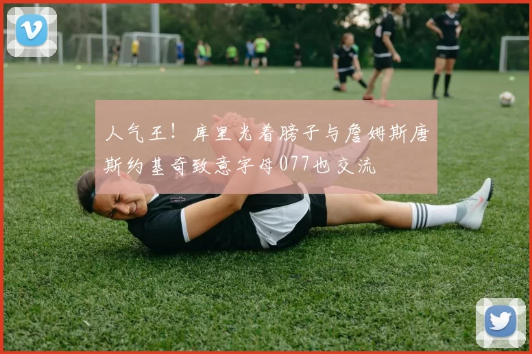人气王!库里光着膀子与詹姆斯唐斯约基奇致意字母077也交流