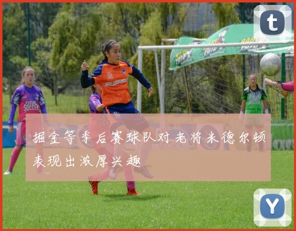 掘金等季后赛球队对老将米德尔顿表现出浓厚兴趣