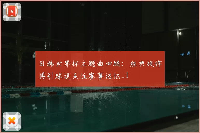 日韩世界杯主题曲回顾:经典旋律再引球迷关注赛事记忆_1