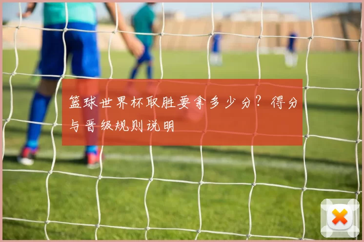 篮球世界杯取胜要拿多少分?得分与晋级规则说明