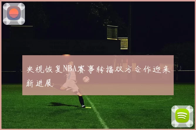央视恢复NBA赛事转播双方合作迎来新进展