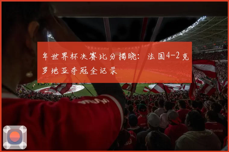 年世界杯决赛比分揭晓:法国4-2克罗地亚夺冠全记录