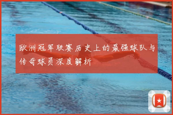欧洲冠军联赛历史上的最强球队与传奇球员深度解析