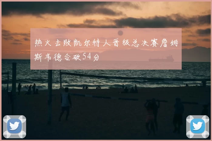 热火击败凯尔特人晋级总决赛詹姆斯韦德合砍54分