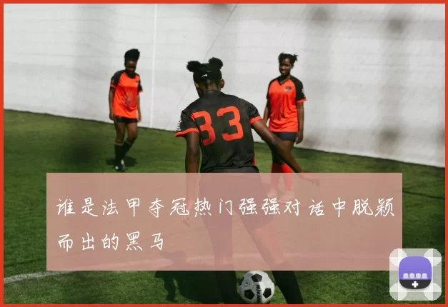 谁是法甲夺冠热门强强对话中脱颖而出的黑马