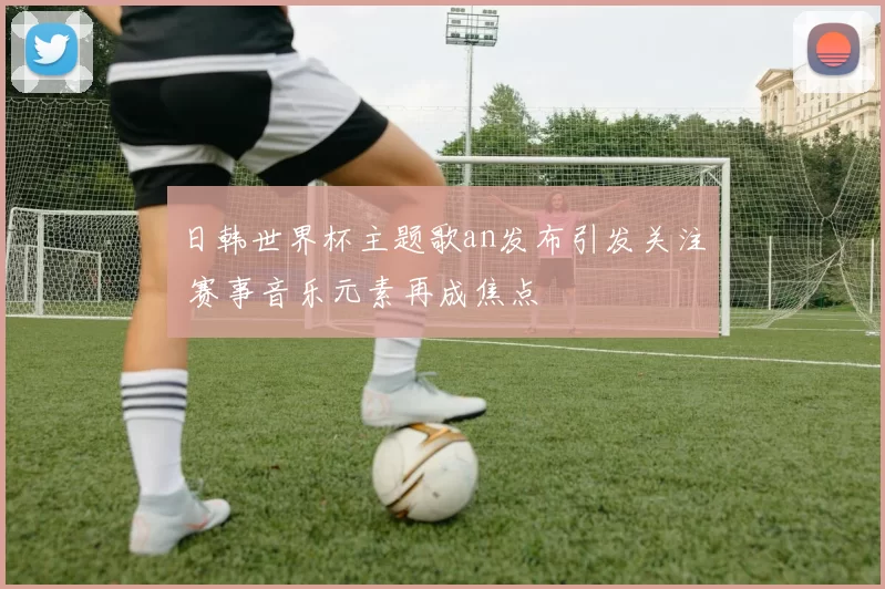 日韩世界杯主题歌an发布引发关注 赛事音乐元素再成焦点