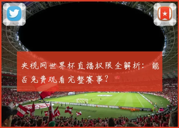 央视网世界杯直播权限全解析:能否免费观看完整赛事?