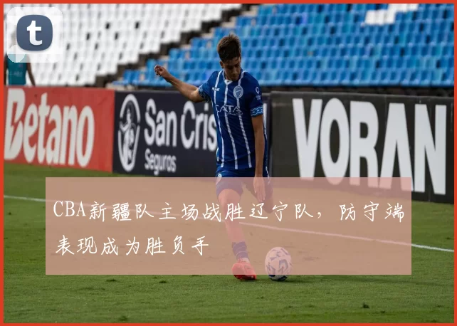 CBA新疆队主场战胜辽宁队,防守端表现成为胜负手