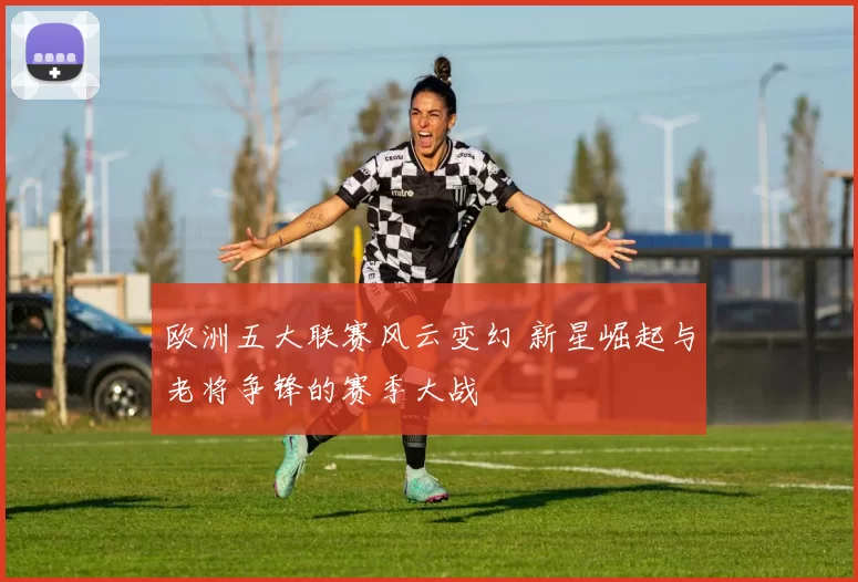 欧洲五大联赛风云变幻 新星崛起与老将争锋的赛季大战