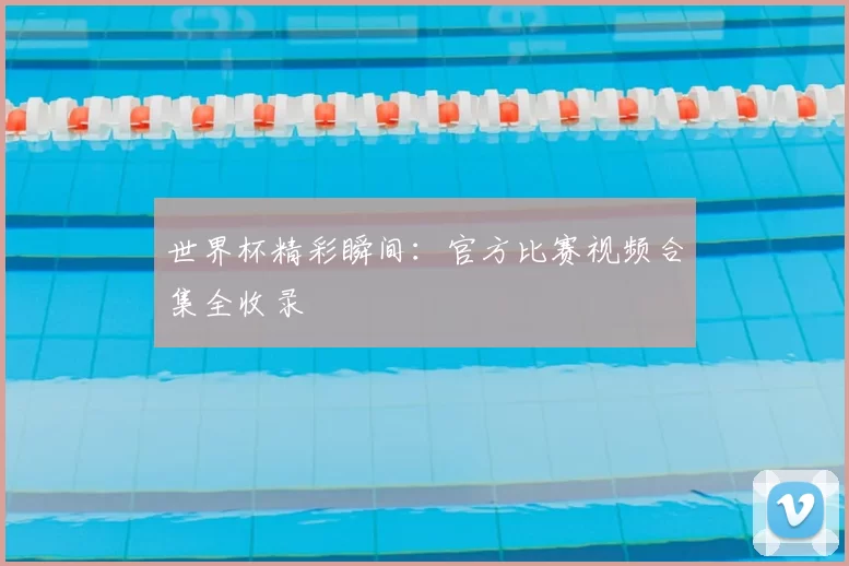 世界杯精彩瞬间：官方比赛视频合集全收录