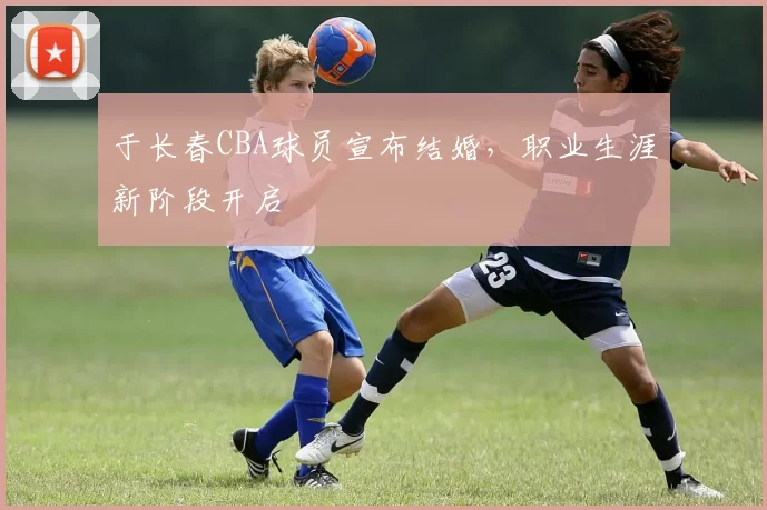 于长春CBA球员宣布结婚,职业生涯新阶段开启
