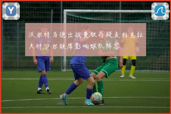 沃尔特马德出战曼联存疑麦利克拉夫特沙尔缺席影响球队阵容