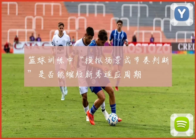 篮球训练中“模拟场景式节奏判断”是否能缩短新秀适应周期