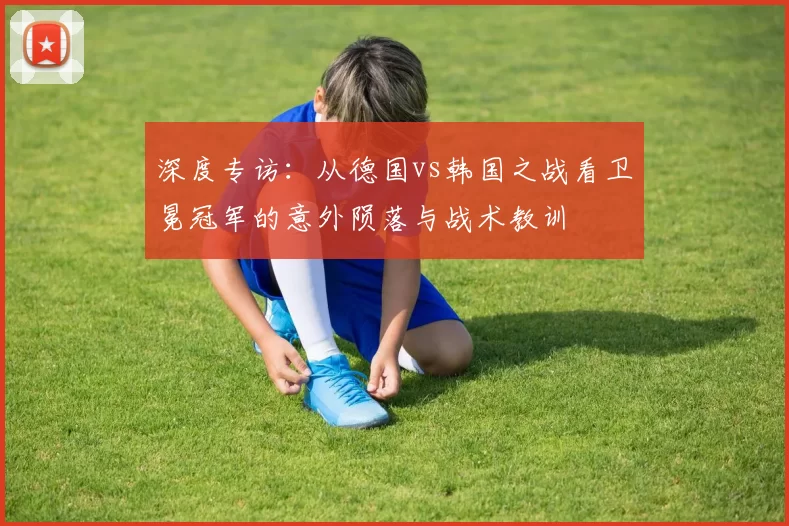 深度专访:从德国vs韩国之战看卫冕冠军的意外陨落与战术教训