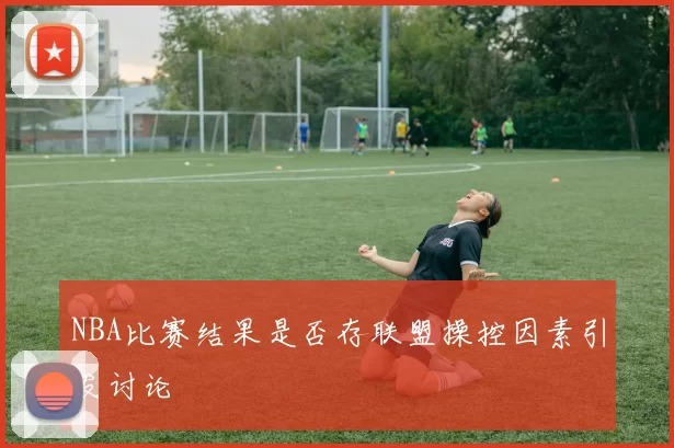 NBA比赛结果是否存联盟操控因素引发讨论