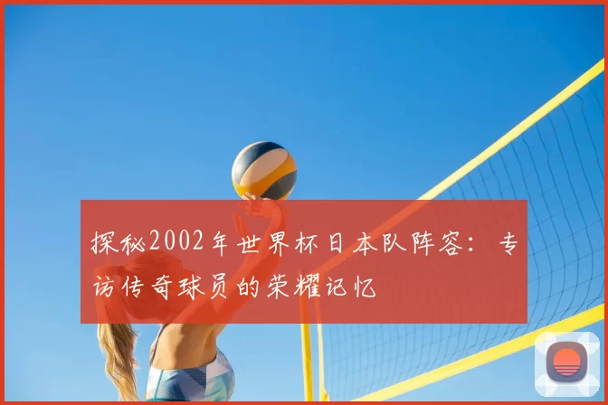 探秘2002年世界杯日本队阵容:专访传奇球员的荣耀记忆