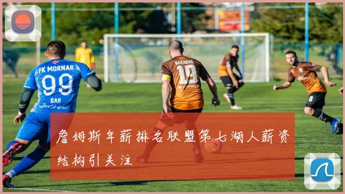 詹姆斯年薪排名联盟第七湖人薪资结构引关注